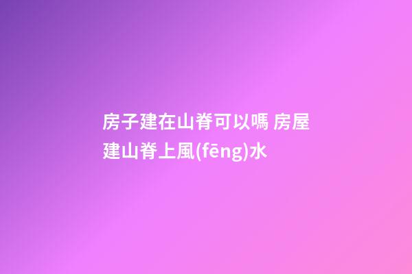 房子建在山脊可以嗎 房屋建山脊上風(fēng)水